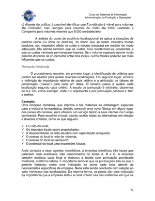 21
Curso de Sistemas de Informação
Administração da Produção e Operações
c) Através do gráfico, é possível identificar que Turvolândia é viável para volumes
até 3.000/ano, São Gonçalo para volumes de 3.000 até 8.000 unidades e
Campanha para volumes maiores que 8.000 unidades/ano.
A análise do ponto de equilíbrio localizacional se aplica a situações de
produto único (ou linha de produto), de modo que se forem incluídos muitos
produtos, seu respectivo efeito de custo e volume precisará ser medido de modo
adequado. Ela admite também que os custos fixos mantenham-se constantes e
que os custos variáveis permaneçam lineares. Se o volume esperado estiver muito
próximo do ponto de cruzamento entre dois locais, outros fatores poderão ser mais
influentes que os custos.
Pontuação Ponderada
O procedimento envolve, em primeiro lugar, a identificação de critérios que
podem ser usados para avaliar diversas localizações. Em segundo lugar, envolve
a definição da importância relativa de cada critério e a atribuição de fatores de
ponderação (“pesos”) para cada um deles. O terceiro passo é avaliar cada
localização segundo cada critério. A escala de pontuação é arbitrária. Usaremos
de 0 a 100, como exemplo, onde o 0 representa a pior pontuação possível e 100,
a melhor.
Exemplo:
Uma empresa irlandesa, que imprime e faz materiais de embalagem especiais
para a indústria farmacêutica, decidiu construir uma nova fábrica em algum lugar
dos países do Benelux, para oferecer um serviço rápido a seus clientes na Europa
continental. Para escolher o local, decidiu avaliar todas as alternativas em relação
a diversos critérios, como os que seguem:
O custo do local;
Os impostos locais sobre propriedades;
A disponibilidade de mão-de-obra com capacitação adequada;
O acesso do local à rede de rodovias;
O acesso do local ao aeroporto;
O potencial do local para expansões futuras.
Após consulta a seus agentes imobiliários, a empresa identificou três locais que
pareciam bem aceitáveis. São denominados de locais A, B e C. A empresa
também analisou cada local e elaborou a tabela com pontuação ponderada
mostrada, conforme tabela. É importante lembrar que as pontuações são as que o
gerente forneceu como uma indicação de como cada local atende às
necessidades específicas da empresa. Nada está sendo concluído com relação ao
valor intrínseco das localizações. Da mesma forma, os pesos são uma indicação
da importância que a empresa atribui a cada critério nas circunstâncias em que se
 