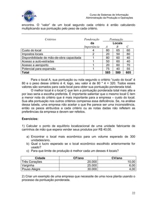 22
Curso de Sistemas de Informação
Administração da Produção e Operações
encontra. O “valor” de um local segundo cada critério é então calculando
multiplicando sua pontuação pelo peso de cada critério.
Critérios Ponderação Pontuação
da Locais
Importância A B C
Custo do local 4 80 65 60
Impostos locais 2 20 50 80
Disponibilidade de mão-de-obra capacitada 1 80 60 40
Acesso a auto-estradas 1 50 60 40
Acesso a aeroporto 1 20 60 70
Potencial para expansão 1 75 40 55
Total 585 580 605
Para o local A, sua pontuação ou nota segundo o critério “custo do local” é
80 e o peso desse critério é 4; logo, seu valor é de 80 * 4 = 320. Todos esses
valores são somados para cada local para obter sua pontuação ponderada total.
O melhor local é o local C que tem a pontuação ponderada total mais alta e
por isso seria a escolha preferida. É importante salientar que o mesmo local C tem
a menor nota do critério que é mais importante para a empresa – custo do local.
Sua alta pontuação nos outros critérios compensa essa deficiência. Se, na análise
dessa tabela, uma empresa não aceitar o que lhe parece ser uma inconsistência,
então os pesos atribuídos a cada critério ou as notas dadas não refletem as
preferências da empresa e devem ser refeitos.
Exercícios:
1) Calcular o ponto de equilíbrio localizacional de uma unidade fabricante de
carrinhos de mão que espera vender seus produtos por R$ 40,00.
a) Encontrar o local mais econômico para um volume esperado de 300
unidades/ano.
b) Qual o lucro esperado se o local econômico escolhido anteriormente for
usado?
c) Para que limite de produção é melhor cada um desses 4 locais?
Cidade CF/ano CV/ano
Três Corações 20.000 10,00
Varginha 25.000 6,00
Pouso Alegre 30.000 4,00
2) Criar um exemplo de uma empresa que necessite de uma nova planta usando o
processo da pontuação ponderada.
 
