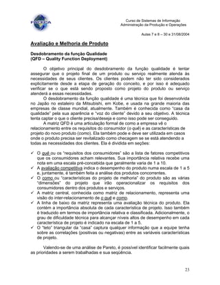 23
Curso de Sistemas de Informação
Administração da Produção e Operações
Aulas 7 e 8 – 30 e 31/08/2004
Avaliação e Melhoria de Produto
Desdobramento da função Qualidade
(QFD – Quality Function Deployment)
O objetivo principal do desdobramento da função qualidade é tentar
assegurar que o projeto final de um produto ou serviço realmente atenda às
necessidades de seus clientes. Os clientes podem não ter sido considerados
explicitamente desde a etapa de geração do conceito, e por isso é adequado
verificar se o que está sendo proposto como projeto do produto ou serviço
atenderá a essas necessidades.
O desdobramento da função qualidade é uma técnica que foi desenvolvida
no Japão no estaleiro da Mitsubishi, em Kobe, e usada na grande maioria das
empresas de classe mundial, atualmente. Também é conhecida como “casa da
qualidade” pela sua aparência e “voz do cliente” devido a seu objetivo. A técnica
tenta captar o que o cliente precisa/deseja e como isso pode ser conseguido.
A matriz QFD é uma articulação formal de como a empresa vê o
relacionamento entre os requisitos do consumidor (o quê) e as características de
projeto do novo produto (como). Ela também pode e deve ser utilizada em casos
onde o produto precisa ser revitalizado como checagem se se está atendendo a
todas as necessidades dos clientes. Ela é dividida em seções:
O quê ou os “requisitos dos consumidores” são a lista de fatores competitivos
que os consumidores acham relevantes. Sua importância relativa recebe uma
nota em uma escala pré-concebida que geralmente varia de 1 a 10.
A avaliação competitiva indica o desempenho do produto numa escala de 1 a 5
e, juntamente, é também feita a análise dos produtos concorrentes.
O como ou “características do projeto de melhoria” do produto são as várias
“dimensões” do projeto que irão operacionalizar os requisitos dos
consumidores dentro dos produtos e serviços.
A matriz central, conhecida como matriz de relacionamento, representa uma
visão do inter-relacionamento de o quê e como.
A linha de baixo da matriz representa uma avaliação técnica do produto. Ela
contém a importância absoluta de cada característica de projeto. Isso também
é traduzido em termos de importância relativa e classificada. Adicionalmente, o
grau de dificuldade técnica para alcançar níveis altos de desempenho em cada
característica de projeto é indicado na escala de 1 a 5.
O “teto” triangular da “casa” captura qualquer informação que a equipe tenha
sobre as correlações (positivas ou negativas) entre as variáveis características
de projeto.
Valendo-se de uma análise de Pareto, é possível identificar facilmente quais
as prioridades a serem trabalhadas e sua seqüência.
 