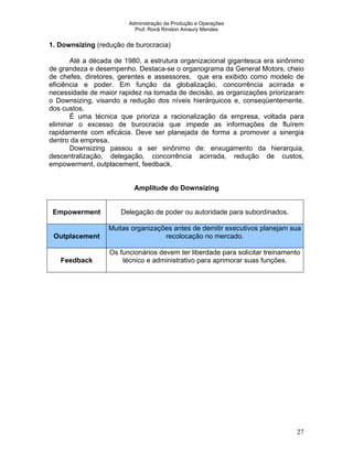 Administração da Produção e Operações
Prof. Ronã Rinston Amaury Mendes
27
1. Downsizing (redução de burocracia)
Até a década de 1980, a estrutura organizacional gigantesca era sinônimo
de grandeza e desempenho. Destaca-se o organograma da General Motors, cheio
de chefes, diretores, gerentes e assessores, que era exibido como modelo de
eficiência e poder. Em função da globalização, concorrência acirrada e
necessidade de maior rapidez na tomada de decisão, as organizações priorizaram
o Downsizing, visando a redução dos níveis hierárquicos e, conseqüentemente,
dos custos.
É uma técnica que prioriza a racionalização da empresa, voltada para
eliminar o excesso de burocracia que impede as informações de fluírem
rapidamente com eficácia. Deve ser planejada de forma a promover a sinergia
dentro da empresa.
Downsizing passou a ser sinônimo de: enxugamento da hierarquia,
descentralização, delegação, concorrência acirrada, redução de custos,
empowerment, outplacement, feedback.
Amplitude do Downsizing
Empowerment Delegação de poder ou autoridade para subordinados.
Outplacement
Muitas organizações antes de demitir executivos planejam sua
recolocação no mercado.
Feedback
Os funcionários devem ter liberdade para solicitar treinamento
técnico e administrativo para aprimorar suas funções.
 