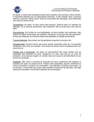 3
Curso de Sistemas de Informação
Administração da Produção e Operações
Em geral, a maioria das operações produz tanto produtos como serviços. Nesse sentido,
é importante salientar que as organizações produzem, a todo instante, bens e serviços
internos e externos. Sendo assim, todas as suas partes são operações. Suas diferenças
são vistas de várias formas:
Tangibilidade: em geral, os bens físicos são tangíveis. Pode-se tocar um aparelho de
televisão. Já os serviços, geralmente, são intangíveis. Não se pode tocar uma aula de
APO.
Estocabilidade: Em função de sua tangibilidade, os bens também são estocáveis, pelo
menos por algum tempo após sua produção. Entretanto, os serviços são não estocáveis.
Graças aos estoques, as indústrias estão mais adaptadas à variação de demanda.
Transportabilidade: bens podem ser transportáveis enquanto os serviços não.
Simultaneidade: Os bens físicos são quase sempre produzidos antes de o consumidor
recebê-los, como CDs, por exemplo. Já o serviço da venda ocorre simultaneamente com
seu consumo.
Contato com o consumidor: em geral, os consumidores têm baixo contato com as
operações que produzem os bens. Compra-se um carro mas não se vê como foi
produzido. Já os serviços exigem um contato maior por causa da simultaneidade de seu
consumo e produção.
Qualidade: Não vendo o processo de produção dos bens, geralmente são julgados os
produtos com base nos próprios bens. Fatores como capacidade, aspecto, rendimento e
outros nos ajudam a comprar um computador, uma televisão e diversos outros bens. Já
os serviços, o consumidor que muitas vezes participa diretamente da operação, não julga
apenas seu resultado, mas também aspectos de sua produção.
 