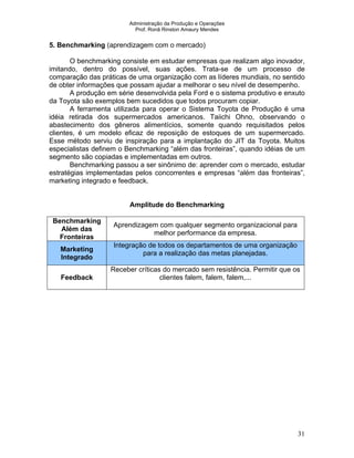 Administração da Produção e Operações
Prof. Ronã Rinston Amaury Mendes
31
5. Benchmarking (aprendizagem com o mercado)
O benchmarking consiste em estudar empresas que realizam algo inovador,
imitando, dentro do possível, suas ações. Trata-se de um processo de
comparação das práticas de uma organização com as líderes mundiais, no sentido
de obter informações que possam ajudar a melhorar o seu nível de desempenho.
A produção em série desenvolvida pela Ford e o sistema produtivo e enxuto
da Toyota são exemplos bem sucedidos que todos procuram copiar.
A ferramenta utilizada para operar o Sistema Toyota de Produção é uma
idéia retirada dos supermercados americanos. Taiichi Ohno, observando o
abastecimento dos gêneros alimentícios, somente quando requisitados pelos
clientes, é um modelo eficaz de reposição de estoques de um supermercado.
Esse método serviu de inspiração para a implantação do JIT da Toyota. Muitos
especialistas definem o Benchmarking “além das fronteiras”, quando idéias de um
segmento são copiadas e implementadas em outros.
Benchmarking passou a ser sinônimo de: aprender com o mercado, estudar
estratégias implementadas pelos concorrentes e empresas “além das fronteiras”,
marketing integrado e feedback.
Amplitude do Benchmarking
Benchmarking
Além das
Fronteiras
Aprendizagem com qualquer segmento organizacional para
melhor performance da empresa.
Marketing
Integrado
Integração de todos os departamentos de uma organização
para a realização das metas planejadas.
Feedback
Receber críticas do mercado sem resistência. Permitir que os
clientes falem, falem, falem,...
 