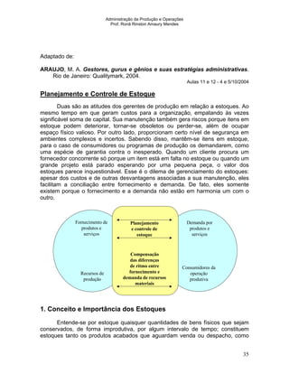 Administração da Produção e Operações
Prof. Ronã Rinston Amaury Mendes
35
Adaptado de:
ARAUJO, M. A. Gestores, gurus e gênios e suas estratégias administrativas.
Rio de Janeiro: Qualitymark, 2004.
Aulas 11 e 12 - 4 e 5/10/2004
Planejamento e Controle de Estoque
Duas são as atitudes dos gerentes de produção em relação a estoques. Ao
mesmo tempo em que geram custos para a organização, empatando às vezes
significável soma de capital. Sua manutenção também gera riscos porque itens em
estoque podem deteriorar, tornar-se obsoletos ou perder-se, além de ocupar
espaço físico valioso. Por outro lado, proporcionam certo nível de segurança em
ambientes complexos e incertos. Sabendo disso, mantêm-se itens em estoque,
para o caso de consumidores ou programas de produção os demandarem, como
uma espécie de garantia contra o inesperado. Quando um cliente procura um
fornecedor concorrente só porque um item está em falta no estoque ou quando um
grande projeto está parado esperando por uma pequena peça, o valor dos
estoques parece inquestionável. Esse é o dilema de gerenciamento do estoques:
apesar dos custos e de outras desvantagens associadas a sua manutenção, eles
facilitam a conciliação entre fornecimento e demanda. De fato, eles somente
existem porque o fornecimento e a demanda não estão em harmonia um com o
outro.
Fornecimento de
produtos e
serviços
Recursos de
produção
Planejamento
e controle de
estoque
Compensação
das diferenças
de ritmo entre
fornecimento e
demanda de recursos
materiais
Demanda por
produtos e
serviços
Consumidores da
operação
produtiva
1. Conceito e Importância dos Estoques
Entende-se por estoque quaisquer quantidades de bens físicos que sejam
conservados, de forma improdutiva, por algum intervalo de tempo; constituem
estoques tanto os produtos acabados que aguardam venda ou despacho, como
 