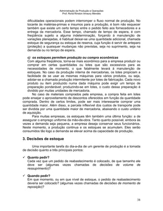 Administração da Produção e Operações
Prof. Ronã Rinston Amaury Mendes
38
dificuldades operacionais podem interromper o fluxo normal de produção. No
tocante às matérias-primas e insumos para a produção, é bom não esquecer
também que existe um certo tempo entre o pedido feito aos fornecedores e a
entrega da mercadoria. Esse tempo, chamado de tempo de espera, é com
freqüência sujeito a alguma indeterminação, forçando à manutenção de
variações planejadas, é habitual deixar-se uma quantidade adicional, chamada
estoque de segurança ou estoque de reserva, cuja função é servir de anteparo
(proteção) a quaisquer mudanças não previstas, seja no suprimento, seja na
demanda ou no tempo de espera.
c) os estoques permitem produção ou compra econômicas
Com alguma freqüência, torna-se mais econômico para a empresa produzir ou
comprar em certas quantidades ou lotes que são excessivos para as
necessidades de momento, o que fatalmente levará à manutenção de
estoques. No caso da produção interna de mercadorias, os lotes propiciam a
facilidade de se usar as mesmas máquinas para vários produtos, ou seja,
adotar-se a chamada produção intermitente por lotes de fabricação. Cada novo
produto ou item produzido numa dada máquina pode exigir um tempo de
preparação ponderável; produzindo-se em lotes, o custo dessa preparação é
dividido por muitas unidades de mercadoria.
No caso de materiais comprados pela empresa, a compra feita em lotes
pode ensejar o aproveitamento de descontos oferecidos em função da quantidade
comprada. Dentro de certos limites, pode ser mais interessante comprar uma
quantidade maior. Além disso, a parcela inflexível dos custos de transporte pode
ser dividida por uma quantidade maior de mercadoria, abaixando o custo unitário
de aquisição.
Para muitas empresas, os estoques têm também uma última função: a de
assegurar o emprego uniforme da mão-de-obra. Tanto quanto possível, embora às
vezes a demanda seja pequena, a empresa deseja conservar seus funcionários.
Neste momento, a produção continua e os estoques se acumulam. Eles serão
consumidos tão logo a demanda se elevar acima da capacidade de produção.
3. Decisões de estoque
Uma importante tarefa do dia-a-dia de um gerente de produção é a tomada
de decisão quanto a três principais pontos:
Quanto pedir?
Cada vez que um pedido de reabastecimento é colocado, de que tamanho ele
deve ser (algumas vezes chamadas de decisões de volume de
ressuprimento)?
Quando pedir?
Em que momento, ou em que nível de estoque, o pedido de reabastecimento
deveria ser colocado? (algumas vezes chamadas de decisões de momento de
reposição)?
 