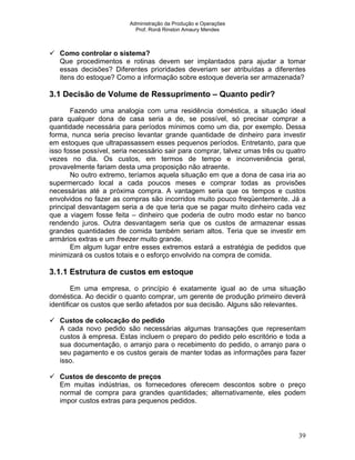 Administração da Produção e Operações
Prof. Ronã Rinston Amaury Mendes
39
Como controlar o sistema?
Que procedimentos e rotinas devem ser implantados para ajudar a tomar
essas decisões? Diferentes prioridades deveriam ser atribuídas a diferentes
itens do estoque? Como a informação sobre estoque deveria ser armazenada?
3.1 Decisão de Volume de Ressuprimento – Quanto pedir?
Fazendo uma analogia com uma residência doméstica, a situação ideal
para qualquer dona de casa seria a de, se possível, só precisar comprar a
quantidade necessária para períodos mínimos como um dia, por exemplo. Dessa
forma, nunca seria preciso levantar grande quantidade de dinheiro para investir
em estoques que ultrapassassem esses pequenos períodos. Entretanto, para que
isso fosse possível, seria necessário sair para comprar, talvez umas três ou quatro
vezes no dia. Os custos, em termos de tempo e inconveniência geral,
provavelmente fariam desta uma proposição não atraente.
No outro extremo, teríamos aquela situação em que a dona de casa iria ao
supermercado local a cada poucos meses e comprar todas as provisões
necessárias até a próxima compra. A vantagem seria que os tempos e custos
envolvidos no fazer as compras são incorridos muito pouco freqüentemente. Já a
principal desvantagem seria a de que teria que se pagar muito dinheiro cada vez
que a viagem fosse feita – dinheiro que poderia de outro modo estar no banco
rendendo juros. Outra desvantagem seria que os custos de armazenar essas
grandes quantidades de comida também seriam altos. Teria que se investir em
armários extras e um freezer muito grande.
Em algum lugar entre esses extremos estará a estratégia de pedidos que
minimizará os custos totais e o esforço envolvido na compra de comida.
3.1.1 Estrutura de custos em estoque
Em uma empresa, o princípio é exatamente igual ao de uma situação
doméstica. Ao decidir o quanto comprar, um gerente de produção primeiro deverá
identificar os custos que serão afetados por sua decisão. Alguns são relevantes.
Custos de colocação do pedido
A cada novo pedido são necessárias algumas transações que representam
custos à empresa. Estas incluem o preparo do pedido pelo escritório e toda a
sua documentação, o arranjo para o recebimento do pedido, o arranjo para o
seu pagamento e os custos gerais de manter todas as informações para fazer
isso.
Custos de desconto de preços
Em muitas indústrias, os fornecedores oferecem descontos sobre o preço
normal de compra para grandes quantidades; alternativamente, eles podem
impor custos extras para pequenos pedidos.
 