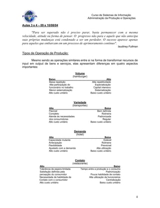 4
Curso de Sistemas de Informação
Administração da Produção e Operações
Aulas 3 e 4 – 09 e 10/08/04
"Para ser superado não é preciso parar, basta permanecer com a mesma
velocidade, atitude ou forma de pensar. O progresso não para e aquele que não antecipa
suas próprias mudanças está condenado a ser um perdedor. O sucesso aparece apenas
para aqueles que embarcam em um processo de aprimoramento contínuo".
Iaudiney Fullman
Tipos de Operação de Produção:
Mesmo sendo as operações similares entre si na forma de transformar recursos de
input em output de bens e serviços, elas apresentam diferenças em quatro aspectos
importantes:
Volume
(hamburger)
Baixo Alto
Baixa repetição Alta repetitividade
Alta participação do Especialização
funcionário no trabalho Capital intensivo
Menor sistematização Sistematização
Alto custo unitário Baixo custo unitário
Variedade
(transportes)
Alta Baixa
Flexível Bem definida
Completo Rotineira
Atende às necessidades Padronizada
dos consumidores Regular
Alto custo unitário Baixo custo unitário
Demanda
(hotel)
Alta Baixa
Capacidade mutante Estável
Antecipação Rotineira
Flexibilidade Previsível
Ajustado com a demanda Alta utilização
Alto custo unitário Baixo custo unitário
Contato
(restaurante)
Alto Baixo
Tolerância de espera limitada Tempo entre a produção e o consumo
Satisfação definida pela Padronização
percepção do consumidor Pouca habilidade de contato
Necessidade de habilidade de Alta utilização de funcionários
Contato com o consumidor Centralização
Alto custo unitário Baixo custo unitário
 