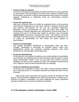 Administração da Produção e Operações
Prof. Ronã Rinston Amaury Mendes
40
Custos de falta de estoques
Um erro na formulação da quantidade de pedido incorrerá em custos pela falha
no fornecimento aos consumidores. Se esses forem externos, poderão trocar
de fornecedor; se internos, a falta de estoque gerará tempo ocioso no processo
seguinte, ineficiências e, fatalmente, outra vez consumidores externos
insatisfeitos.
Custos de capital de giro
Logo que a empresa coloca um pedido de reabastecimento, os fornecedores
vão demandar pagamento por seus bens. Quando a empresa fornecer para
seus próprios consumidores, irá, por sua vez, demandar pagamento.
Entretanto, haverá provavelmente um lapso de tempo entre pagar aos
fornecedores e receber pagamento dos consumidores. Durante esse tempo, a
empresa terá que ter os fundos para manter os estoques. Isso é chamado
capital de giro, que precisa a empresa para “girar” o seu estoque. Os custos
associados a ele são os juros, que são pagos aos bancos por empréstimos, ou
os custos de oportunidade, de não investir em outros lugares ou
oportunidades.
Custos de armazenagem
São aqueles associados diretamente à armazenagem física dos bens.
Locação, climatização e iluminação do armazém podem custar caro,
especialmente quando são requeridas condições especiais, como baixa
temperatura ou armazenagem de alta segurança.
Custos de obsolescência
Se escolhermos uma política de pedidos que envolva pedidos de quantidades
muito grandes, que significará que os itens estocados permanecerão um longo
tempo armazenados, existe o risco de que esses itens possam tornar-se
obsoletos (no caso de uma mudança na moda, por exemplo) ou deteriorar-se
com a idade (no caso da maioria dos alimentos, por exemplo).
Custos de ineficiência de produção
De acordo com as filosofias do just in time, altos níveis de estoque impedem
que a empresa possa ver a completa extensão dos problemas dentro de sua
produção.
Todos esses custos associados aos estoques podem ser divididos em dois
grupos. As três primeiras categorias são custos que decrescem à medida que o
tamanho do pedido é aumentado. As outras categorias de custos usualmente
crescem à medida que o tamanho do pedido é aumentado.
3.1.2 Os estoques a serem controlados: a Curva ABC
 