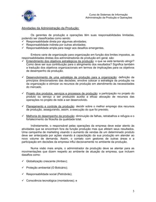 5
Curso de Sistemas de Informação
Administração da Produção e Operações
Atividades da Administração da Produção:
Os gerentes de produção e operações têm suas responsabilidades limitadas,
podendo ser classificadas como sendo:
Responsabilidade direta por algumas atividades;
Responsabilidade indireta por outras atividades;
Responsabilidade ampla para reagir aos desafios emergentes.
Embora varie de organização para organização em função dos limites impostos, as
responsabilidades diretas dos administradores de produção em geral, são:
Entendimento dos objetivos estratégicos da produção: o que se está tentando atingir?
Como deve ser sua contribuição para o atingimento dos resultados? Significa também
a tradução dos objetivos organizacionais em termos de implicações para os objetivos
de desempenho da produção.
Desenvolvimento de uma estratégia de produção para a organização: definição de
princípios direcionadores das decisões; envolve colocar a estratégia da produção na
da organização e otimizar os recursos de produção em atendimento às necessidades
do mercado.
Projeto dos produtos, serviços e processos de produção: a participação no projeto do
produto ou serviço a ser produzido auxilia a eficaz alocação de recursos das
operações no projeto de rede a ser desenvolvido.
Planejamento e controle da produção: decidir sobre o melhor emprego dos recursos
de produção, assegurando, assim, a execução do que foi previsto.
Melhoria do desempenho da produção: diminuição de falhas, retrabalhos e refugos e o
fortalecimento da filosofia da qualidade total.
Indiretamente, o responsável pelas operações da empresa deve estar atento às
atividades que se encontram fora da função produção mas que afetam seus resultados.
Uma campanha de marketing visando o aumento de vendas de um determinado produto
deve ser antecipada por ações visando à capacitação da sua produção em atender ao
novo volume de demanda. Assim, o contato com gestores de outras áreas e a
participação em decisões da empresa influi decisivamente no ambiente da produção.
Numa visão mais ampla, o administrador da produção deve se atentar para as
movimentações que dizem respeito ao ambiente de atuação da empresa, que incluem
dasafios como:
Globalização crescente (Ambev);
Proteção ambiental (O Boticário);
Responsabilidade social (Petrobrás);
Consciência tecnológica (montadoras); e
 