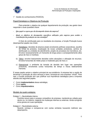 6
Curso de Sistemas de Informação
Administração da Produção e Operações
Gestão do conhecimento (FACECA).
Papel Estratégico e Objetivos da Produção
Para entender o objetivo de qualquer departamento de produção, seu gestor deve
responder a duas questões chave:
- Que papel se espera que ela desempenhe dentro da empresa?
- Quais os objetivos de desempenho específicos utilizados pela empresa para avaliar a
contribuição da produção em sua estratégia?
A título de contribuição para os resultados da empresa, a função Produção busca
desempenhar papéis nos níveis:
a) Estratégico: decisões de alcance amplo envolvendo políticas corporativas, escolha
de linhas de produtos, localização de novas unidades produtoras, centros de
distribuição ou unidades de atendimento, projeto de processos de manufatura, etc.
Envolve necessariamente um horizonte de longo prazo e conseqüentemente altos
graus de risco e incerteza;
b) Tático: envolve basicamente decisões sobre alocações e utilização de recursos.
Envolve horizontes de médio prazo e moderado grau de risco; e
c) Operacional: o ambiente da tomada de decisão tem lugar nas operações
produtivas, envolvendo curtos horizontes de tempo e riscos relativamente
menores.
E esses papéis seriam o objetivo principal de sua existência. A empresa tem a opção de
terceirizar a produção de seus serviços e bens, tornando-se uma empresa “virtual”. Para
isso, a função produção tem que justificar sua importância estratégica para a empresa
através dos seguintes papéis:
Como implementadora dessa estratégia;
Como apoio;
Como impulsionadora.
Modelo de quatro estágios:
Estágio 1 – Neutralidade interna
Contribui pouco para o sucesso competitivo da empresa, mantendo-se voltada para
dentro ou, no máximo, reagindo às mudanças internas ou externas. Ainda corrigindo
erros graves em suas operações.
Estágio 2 – Neutralidade externa
Quando começa a comparar-se com outras similares buscando melhorar seu
desempenho.
 