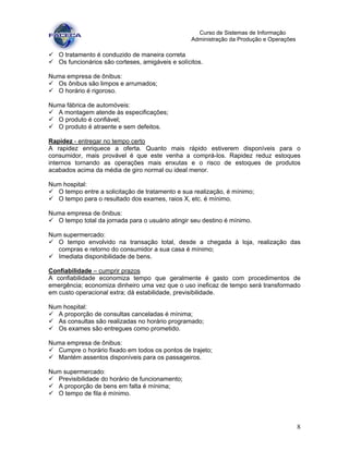 8
Curso de Sistemas de Informação
Administração da Produção e Operações
O tratamento é conduzido de maneira correta
Os funcionários são corteses, amigáveis e solícitos.
Numa empresa de ônibus:
Os ônibus são limpos e arrumados;
O horário é rigoroso.
Numa fábrica de automóveis:
A montagem atende às especificações;
O produto é confiável;
O produto é atraente e sem defeitos.
Rapidez - entregar no tempo certo
A rapidez enriquece a oferta. Quanto mais rápido estiverem disponíveis para o
consumidor, mais provável é que este venha a comprá-los. Rapidez reduz estoques
internos tornando as operações mais enxutas e o risco de estoques de produtos
acabados acima da média de giro normal ou ideal menor.
Num hospital:
O tempo entre a solicitação de tratamento e sua realização, é mínimo;
O tempo para o resultado dos exames, raios X, etc. é mínimo.
Numa empresa de ônibus:
O tempo total da jornada para o usuário atingir seu destino é mínimo.
Num supermercado:
O tempo envolvido na transação total, desde a chegada à loja, realização das
compras e retorno do consumidor a sua casa é mínimo;
Imediata disponibilidade de bens.
Confiabilidade – cumprir prazos
A confiabilidade economiza tempo que geralmente é gasto com procedimentos de
emergência; economiza dinheiro uma vez que o uso ineficaz de tempo será transformado
em custo operacional extra; dá estabilidade, previsibilidade.
Num hospital:
A proporção de consultas canceladas é mínima;
As consultas são realizadas no horário programado;
Os exames são entregues como prometido.
Numa empresa de ônibus:
Cumpre o horário fixado em todos os pontos de trajeto;
Mantém assentos disponíveis para os passageiros.
Num supermercado:
Previsibilidade do horário de funcionamento;
A proporção de bens em falta é mínima;
O tempo de fila é mínimo.
 