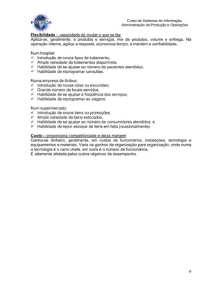 9
Curso de Sistemas de Informação
Administração da Produção e Operações
Flexibilidade – capacidade de mudar o que se faz
Aplica-se, geralmente, a produtos e serviços, mix de produtos, volume e entrega. Na
operação interna, agiliza a resposta, economiza tempo, e mantém a confiabilidade.
Num hospital:
Introdução de novos tipos de tratamento;
Ampla variedade de tratamentos disponíveis;
Habilidade de se ajustar ao número de pacientes atendidos;
Habilidade de reprogramar consultas.
Numa empresa de ônibus:
Introdução de novas rotas ou excursões;
Grande número de locais servidos;
Habilidade de se ajustar à freqüência dos serviços;
Habilidade de reprogramar as viagens.
Num supermercado:
Introdução de novos bens ou promoções;
Ampla variedade de bens estocados;
Habilidade de se ajustar ao número de consumidores atendidos; e
Habilidade de repor estoque de itens em falta (ocasionalmente).
Custo – proporciona competitividade e deixa margem
Ganha-se dinheiro, geralmente, em custos de funcionários, instalações, tecnologia e
equipamentos e materiais. Varia os ganhos de organização para organização, onde numa
a tecnologia é o carro chefe, em outra é o número de funcionários.
É altamente afetada pelos outros objetivos de desempenho.
 