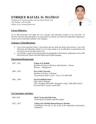 ENRIQUE RAFAEL O. MATHAY
30 Madison St., North Greenhills, San Juan, Metro Manila 1550
(02)7264586, +639178210852
mathay_olives_enrique@yahoo.com
Career Objective:
To be able participate and apply the new concepts and techniques learned in my university. To
likewise, take part and participate in an organization to enhance my skills and leadership competencies
to grow into an individual valuable to the company.
Summary of Qualifications:
 I am a loyal and hard worker, a team player and can easily get along with my peers. I can work
effectively and efficiently whether it is in a team setting or as an individual. A good listener and
can easily execute the tasks given to me.
 I am flexible, a good writer and presenter, knowledgeable with the basics applications such as MS
Word and Excel, fluent with both English and Filipino language.
Educational Background:
2012 – 2015 College of St. Benilde
Bachelor of Science in Business Administration – Human
Resource Management
2008 – 2012 De La Salle University
Bachelor of Science in Biology
Second Honor Dean’s Lister: Term 1 AY 2008-2009
2003 – 2008 Paref Northfield School
High School Diploma
Class President, 2003-2008, Basketball varsity, 2006-2008. Dean’s
list award 2007, Loyalty award 2008.
Co-Curricular Activities:
2008 -2010 DLSU Track and Field Team
UAAP player for hurdles and 200 m Sprint
2012 – 2015 College of St. Benilde Human Resource Member
Contributed to the day to day needs of the organization and projects
established
 