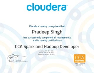 Tom Reilly
Chief Executive Officer
has successfully completed all requirements
and is hereby certified as a
Cloudera hereby recognizes that
SPARK & HADOOP
DEVELOPER
Pradeep Singh
CCA Spark and Hadoop Developer
License: 100-017-595
Issued: January 30, 2017
Expiration: January 30, 2019
 