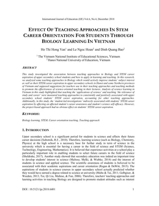 International Journal of Education (IJE) Vol.6, No.4, December 2018
DOI : 10.5121/ije.2018.6401 1
EFFECT OF TEACHING APPROACHES IN STEM
CAREER ORIENTATION FOR STUDENTS THROUGH
BIOLOGY LEARNING IN VIETNAM
Ho Thi Hong Van1
and Le Ngoc Hoan2
and Dinh Quang Bao2
1
The Vietnam National Institute of Educational Sciences, Vietnam
2
Hanoi National University of Education, Vietnam
ABSTRACT
This study investigated the association between teaching approaches in Biology and STEM career
aspiration of upper secondary school students and how to apply in learning and teaching. In this research,
we analyzed some teaching approaches in Biology which would actively improve students’ subject interest
as well as their STEM career aspiration in upper secondary schools in Hanoi and some Northern provinces
of Vietnam and supposed suggestions for teachers use in their teaching approaches and teaching methods
to promote the effectiveness of science-oriented teaching in their lectures. Analysis of science learning in
Vietnam in this study highlighted that teaching the ‘applications of science’ and teaching ‘the relevance of
study and career’ were measured teaching approaches to consistently and positively associated with upper
secondary school students’ STEM career aspiration, accounting for other teaching approaches.
Additionally, in this study, the ‘student-led investigations’ indirectly associated with students’ STEM career
aspiration by affecting on affected student’s career awareness and student’s science self-efficacy. However,
the project-based approach had no obvious effect on students’ STEM career aspiration.
KEYWORDS:
Biology learning, STEM, Career orientation teaching, Teaching approach
1. INTRODUCTION
Upper secondary school is a significant period for students in science and affects their future
career decisions (Subotnik, R.F., 2010). Therefore, learning science (such as Biology, Chemistry,
Physics) at the high school is a necessary base for further study in term of science in the
university which is essential for having a career in the field of science and STEM (Science,
Technology, Engineering, Mathematics). It is believed that experience activities at a school play a
particularly important role in enabling students to select future careers in the field of science
(Sheldrake, 2017). Another study showed that secondary education was indeed an important time
to develop students' interest in science (Maltese, Melki, & Wiebke, 2014) and the interest of
students in science and applied science. The scientific awareness of students is believed to be
associated with their academic aspirations and career orientation (Regan & DeWitt, 2015). The
aspirations of students in science courses in upper secondary school actually predicted whether
they would have earned a degree related to science at university (Malta & Tai, 2011; Gelbgiser, &
Weeden, 2013; Tai, Qi Liu, Maltese, & Fan, 2006). Therefore, teachers' teaching approaches and
learning activities in teaching Biology are designed to promote student attitudes such as interest
 