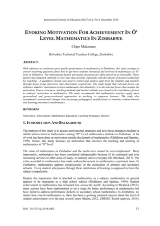 International Journal of Education (IJE) Vol.6, No.4, December 2018
DOI : 10.5121/ije.2018.6402 13
EVOKING MOTIVATION FOR ACHIEVEMENT IN Ó’
LEVEL MATHEMATICS IN ZIMBABWE
Chipo Makamure
Belvedere Technical Teachers College, Zimbabwe
ABSTRACT
With reference to continuous poor quality performance in mathematics in Zimbabwe, this study attempts to
answer recurring questions about how to get more students interested and involved in mathematics at ‘O’
level in Zimbabwe. The motivational factors previously discussed are often perceived as invariable. These
factors may diminish, intensify or new ones may develop, especially with the advent of modern technology
for teaching. A qualitative design was used to collect and analyse data from the students and teachers
through focus group interviews and observation respectively. The study found that external forces can
influence students’ motivation to learn mathematics but ultimately, it is the internal forces that sustain the
motivation. Course structures, teaching methods and teacher attitude were found to be contributory factors
to students’ motivation in mathematics. The study recommends that mathematics teachers apply more
personalised and process-oriented approaches to teaching, to empower learners. The study also
recommends institutional changes that encourage pedagogical modifications to stimulate student interest
and learning outcomes in mathematics.
KEYWORDS
Motivation, Achievement, Mathematics Education, Teaching Strategies, Interest
1. INTRODUCTION AND BACKGROUND
The purpose of this study is to discuss motivational strategies and how these strategies mediate or
inhibit achievement in mathematics among “O” Level mathematics students in Zimbabwe. A lot
of work has been done on motivation outside the domain of mathematics (Middleton and Spanias,
1999). Hence, this study focusses on motivation that involves the teaching and learning of
mathematics at “O” level.
The value of mathematics in Zimbabwe and the world over cannot be over-emphasised. More
importantly, mathematics has been considered indispensable because of its continued and ever
increasing services to other areas of study, in industry and in everyday life (Meshack, 2013). The
value accorded to mathematics has made underachievement in mathematics a pertinent issue. In
Zimbabwe, mathematics appears conspicuously in the curriculum of primary and secondary
schools. Every student who passes through these institutions of learning is supposed to learn the
subject compulsorily.
Despite the importance that is attached to mathematics as a subject, mathematics in general
appears to be unpopular as a high school subject (Middleton and Spanias, 1999). Student
achievement in mathematics has remained low across the world. According to Meshack (2013),
many actions have been implemented to set a stage for better performance in mathematics but
have failed to address performance deficits in secondary school mathematics. In Zimbabwe, no
matter how crucial mathematics is, there has been a growing national concern about the level of
student achievement over the past several years (Basira, 2012, ZIMSEC Result analysis, 2015).
 