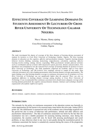 International Journal of Education (IJE) Vol.6, No.4, December 2018
DOI : 10.5121/ije.2018.6403 23
EFFECTIVE COVERAGE OF LEARNING DOMAINS IN
STUDENTS ASSESSMENT BY LECTURERS OF CROSS
RIVER UNIVERSITY OF TECHNOLOGY CALABAR
NIGERIA
Ntu n. Nkomo, Henry ojating
Cross River University of Technology
Calabar, Nigeria
ABSTRACT
The study investigated the degree of coverage of the three domains of learning during assessment of
students by lecturers in Cross River University of Technology Calabar, Nigeria. The three learning
domains in education are the cognitive, affective and psychomotor domains. Cognitive learning domain
behavior involves thinking, reasoning, memorizing, comprehension, calculation, analyzing. Affective
learning involves feeling, valuing, interest, responding. While psychomotor includes physical activities
such as coordination and use of motor skills measured in speed, precision, distance and procedures. Two
hypotheses were formulated to test the expected level coverage of learning domains by lecturers in Cross
River University of Technology. The study population comprised all academic staff in Cross River
University of Technology, and 100 lecturers were randomly selected as sample for this study. Data
collection instrument was a facts finding questionnaire titled learning domain coverage questionnaire. The
major findings were that learning domains coverage in continuous assessment tests by academics in Cross
River University of Technology was not significantly higher than the expected. There was also no
significant difference in learning domain coverage among faculties in Cross River University of
Technology. It was recommended that continuous assessment tests should ensure adequate coverage of the
learning domain particularly the cognitive and psychomotor domains. Seminars and workshops should be
organized for all academic staff by test experts.
KEYWORDS:
Affective domain, cognitive domain, continuous assessment, learning objectives, psychomotor domains.
INTRODUCTION
The rationale for the policy on continuous assessment in the education system was basically to
create opportunities for the learner to be assessed many times before the term ends. Joshua (2012)
points out “the child/learner is assessed not only in the academic area a knowledge acquired over
the period but also in terms of behaviour task performance, attitude and other affective and
psychomotor characteristics”. The idea of continuous assessment was borne by the fact that one
examination was not a reliable parameter for assessing learning outcomes, since during the
examination, the examine could fall sick, be faced with pressing psychological and social
problems, or may otherwise cheat in any way to earn grades during the examination period. In
continuous assessment the learner is cumulatively assessed during the course of the programme
 