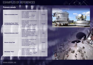 www.estanc.ee
Steam accumulator 50m3
D2500 mm, lenght of shell 9.500 mm
Weight: 18.500 kg
Material: P265GH
Operating pressure: -1 … 16 bar (g)
Operating temperature: 0 … 250°C
Standard: EN13445
Finland
Condensing Tower 190m3
for petrochemical process
D3300 mm,  lenght of shell 33 575 mm
Weight: 80.000 kg
Material: P265GH
Operating pressure: -0,3 … 0,3  bar (g)
Operating temperature: 0 … 250 °C
Standard: EN13445
Estonia
External Attenuator, 6,8m3
D1800 mm, lenght of shell 3000mm
Weight: 3800 kg
Material: ASME SA-240 Grade 316L
Operating pressure: 0 … 5 bar(g)
Operating temperature: 0 … 60 °C
Standard: ASME Section VIII Div.1:2013,
National Board
USA
Reactor Dump Tank
D4500 mm, lenght of shell 6.000 mm
Weight: 81.500 kg
Material: P355NL2/NH
Operating pressure: -1 … 30 bar
Operating temperature: -45 … 150°C
Standard: EN13445
Finland
NH3 Boiler 169m3
D5900 mm, lenght of shell 3.000 mm
Weight: 108.500 kg
Material: EN1.4541
Operating pressure: -0,005 … 0,5 bar (g)
Operating temperature: 215 … 445°C
Standard: TRTC 032/2013
Belarus
16
EXAMPLESOFREFERENCES
Pressure vessels
 
