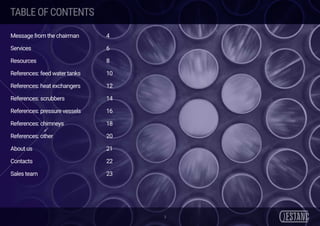 TABLEOFCONTENTS
3
Message from the chairman		 4
Services						6
Resources						8
References: feed water tanks 		 10
References: heat exchangers		 12
References: scrubbers				14
References: pressure vessels		 16
References: chimneys				18
References: other				20
About us						21
Contacts						22
Sales team						23
 