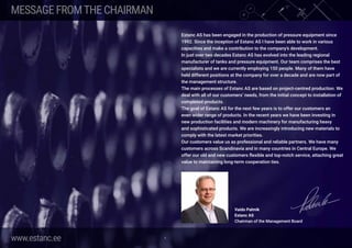 www.estanc.ee 4
Estanc AS has been engaged in the production of pressure equipment since
1992. Since the inception of Estanc AS I have been able to work in various
capacities and make a contribution to the company’s development.
In just over two decades Estanc AS has evolved into the leading regional
manufacturer of tanks and pressure equipment. Our team comprises the best
specialists and we are currently employing 150 people. Many of them have
held different positions at the company for over a decade and are now part of
the management structure.
The main processes of Estanc AS are based on project-centred production. We
deal with all of our customers’ needs, from the initial concept to installation of
completed products.
The goal of Estanc AS for the next few years is to offer our customers an
even wider range of products. In the recent years we have been investing in
new production facilities and modern machinery for manufacturing heavy
and sophisticated products. We are increasingly introducing new materials to
comply with the latest market priorities.
Our customers value us as professional and reliable partners. We have many
customers across Scandinavia and in many countries in Central Europe. We
offer our old and new customers flexible and top-notch service, attaching great
value to maintaining long-term cooperation ties.
Vaido Palmik
Estanc AS
Chairman of the Management Board
MESSAGEFROMTHECHAIRMAN
 
