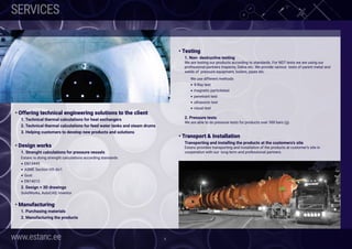 www.estanc.ee 6
SERVICES
• Offering technical engineering solutions to the client
1. Technical thermal calculations for heat exchangers
2. Technical thermal calculations for feed water tanks and steam drums
3. Helping customers to develop new products and solutions
• Design works
1. Strenght calculations for pressure vessels
Estanc is doing strenght calculations according standards
• EN13445
• ASME Section VIII div1
• Gost
• EN14015
2. Design + 3D drawings
SolidWorks, AutoCAD, Inventor
• Manufacturing
1. Purchasing materials
2. Manufacturing the products
 
• Testing
1. Non- destructive testing
We are testing our products according to standards. For NDT tests we are using our
professional partners Inspecta, Dekra etc. We provide various  tests of parent metal and
welds of  pressure equipment, boilers, pipes etc.
We use different methods
• X-Ray test
• magnetic particletest
• penetrant test
• ultrasonic test
• visual test
2. Pressure tests
We are able to do pressure tests for products over 300 bars (g).
 
• Transport & Installation
Transporting and installing the products at the customers’s site
Estanc provides transporting and installation of the products at customer’s site in
cooperation with our long-term and professional partners.
 