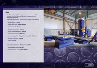 7
• CNC
We offer a high-quality CNC boring machine service on a new TOS
Varnsdorf WHN13MC type 2 boring machine equipped with two
replaceable tilting tables.
Technical specifications and processing options of machinery:
• Spindle diameter: 130 mm
• Spindle speed range: 10-3000 rpm/min
• Spindle stroke (W): 800 mm
• Headstock max travel (Y): 2500 mm
• Column longitudinal travel (Z): 2000 mm
• Table transverse travel (X): 5000 mm
• Table clamping surface: tilting table (2 units), 1800 x 2500 mm
• Workpiece max weight: 12,000 kg
• Cooling via spindle
Technical specifications of facing head LD650:
• Max diameter in turning: 1000 mm
• Possible diameters in boring: 300-1000 mm
 