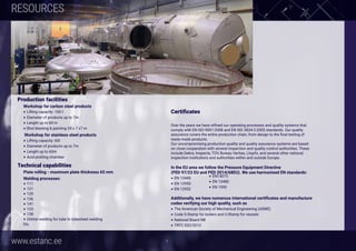 www.estanc.ee 8
RESOURCES
Production facilities
Workshop for carbon steel products
• Lifting capacity: 100 t
• Diameter of products up to 7m
• Lenght up to 60 m
• Shot blasting & painting 24 x 7 x7 m
 Workshop for stainless steel products
• Lifting capacity: 60t
• Diameter of products up to 7m
• Lenght up to 60m
• Acid pickling chamber
 
Technical capabilities
Plate rolling - maximum plate thickness 65 mm
Welding processes:
• 111
• 121
• 135
• 136
• 141
• 123
• 138
• Orbital welding for tube to tubesheet welding
Etc.
 
Certificates
Over the years we have refined our operating processes and quality systems that
comply with EN ISO 9001:2008 and EN ISO 3834-2:2005 standards. Our quality
assurance covers the entire production chain, from design to the final testing of
ready-made products. 
Our uncompromising production quality and quality assurance systems are based
on close cooperation with several inspection and quality control authorities. These
include Dekra, Inspecta, TÜV, Bureau Veritas, Lloyd’s, and several other national
inspection institutions and authorities within and outside Europe.
 
In the EU area we follow the Pressure Equipment Directive
(PED 97/23 EU and PED 2014/68EU). We use harmonised EN standards:
• EN 13445
• EN 12953
• EN 12952 
Additionally, we have numerous international certificates and manufacture
codes verifying our high quality, such as 
• The American Society of Mechanical Engineering (ASME) 
• Code S-Stamp for boilers and U-Stamp for vessels 
• National Board NB
• TRTC 032/2013
• EN14015
• EN 13480
• EN 1090
 
