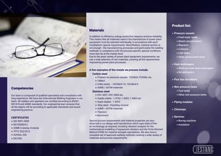 9
 
Competencies
Our team is composed of qualified specialists and consultants with
long experience. We have two International Welding Engineers in our
team. 40 welders and operators are certified according to EN287,
EN1418 and ASME standards. Our engineering team ensures that
all the degins will be according to applicable standards and sound
engineering practice.
CERTIFICATES
• ISO 9001-2008
• ISO EN3834-2
• ASME U-stamp, S-stamp
• TPTC 032/2013
• Achilles JQS
• EN1090  
Materials
In addition to efficiency, energy production requires extreme reliability.
This means that all materials used in the manufacture of power plant
equipment must be selected individually, in accordance with each
installation’s special requirements. Nevertheless, material section is
not enough - the manufacturing processes and particularly the welding
methods, in compliance with the process-specific special conditions
must also be at the master level.
Due to the great variety of power plant equipment requirements, we
use a wide selection of raw materials, covering all the requirements
imposed by power plant processes.
A few examples of the metals we process include:
Carbon steel
• P-steels for pressure vessels - P265GH, P355NL etc.
• 16Mo3
• CrMo steels - 10CrMo9-10, 13CrMo4-5
• ASME / ASTM materials
Stainless steel
• EN1.4307, EN1.4404 etc.
• Duplex steels - 1.4162, 1.4362, 1.4462 etc.
• Super duplex - 1.4410
• Alloy steel - Hastelloy, Inconel
• ASME / ASTM materials
• Titanium
• Aluminium
 
Special process requirements and material properties are also
observed in our design and manufacture which uses state-of-the-
art technology as required, including vibration analysis for the
mathematical modelling of equipment vibration and the Finite Element
Method (FEM) for material strength calculations. We also have a
complete set of approved welding methods covering a wide variety of
materials and process requirements. 
Product list:
• Pressure vessels
	 • Feed water tanks
	 • Steam accumulators
	 • Reactors
	 • Columns
	 • LNG tanks
	 • Other pressurized tanks
• Heat exchangers
	 • Shell and tube heat exchangers
	 • Air preheaters
• Flue Gas Scrubbers
• Non pressure tanks
	 • Fuel tanks
	 • Other non pressure tanks
• Piping modules
• Chimneys
• Services
	 • Boring machine
	 • Insulation
 