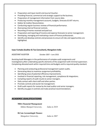  Preparation and input month end Journal Voucher.
 Providing financial, commercial and strategic support to the business.
 Preparation of management information from source data.
 Producing monthly management accounts, budgets, forecasts & VAT returns.
 Debtor & Creditor Reconciliation.
 Conducting regular business reviews of financial performance.
 Overseeing internal financial controls.
 Recording of monies received and paid out.
 Preparation and reporting of income and expense forecasts to senior management.
 Developing, managing and motivating a team of finance professionals.
 Identify and develop controls and processes to ensure all risks and opportunities are
highlighted.
Isaac Furtado (Auditor & Tax Consultant), Mangalore India
ASSISTANT AUDITOR October 2007 – June 2010
Assisting Audit Managers in the performance of complex audit assignments and
investigations,often undertaking specific elements of the assignment with minimal supervision.
Completing allocated work within required time and budgets and to required quality standard.
 Planning and conducting professional management system audits.
 Generating ideas to maximize assignment profitability.
 Identifying areas of potential efficiency improvements.
 Involved in financial reporting, risk management, compliance & integrations.
 Compiling reports of audit results to senior managers.
 Daily contact with client staff and other parties.
 Promote controls and sound risk management.
 Draft audit reports for review by the lead auditor and senior managers.
 Identify any gaps in controls and make practical recommendations.
ACADEMIC QUALIFICATIONS:
MBA Financial Management
Sikkim Manipal University, India in 2010
B.Com Accounting& Finance
Mangalore University, India in 2007
 