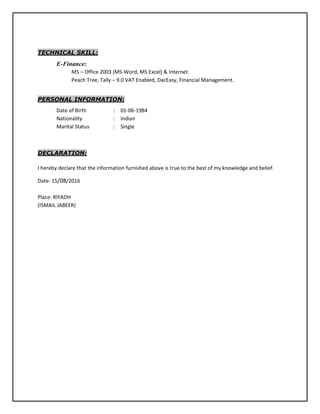 TECHNICAL SKILL:
E-Finance:
MS – Office 2003 (MS-Word, MS Excel) & Internet.
Peach Tree, Tally – 9.0 VAT Enabled, DacEasy, Financial Management.
PERSONAL INFORMATION:
Date of Birth : 01-06-1984
Nationality : Indian
Marital Status : Single
DECLARATION:
I hereby declare that the information furnished above is true to the best of my knowledge and belief.
Date: 15/08/2016
Place: RIYADH
(ISMAIL JABEER)
 
