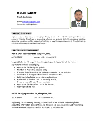 ISMAIL JABEER
Riyadh, Saudi Arabia
E-mail: ismailjabeer@gmail.com
Mobile No. +966 572804181
CAREER OBJECTIVE:
Capable Accountant successful at managing multiple projects and consistently meeting deadlines under
pressure. Extensive knowledge of accounting software and process. Skilled in regulatory reporting,
accounting operations and tax accounting. Proficient in supplying quick responses to financial inquiries
from internal management and potential clients .
PROFESSIONAL SUMMARY:
Mark & Orion Ventures Pvt Ltd, Mangalore, India.
ACCOUNTANT October 2012 – February 2016
Responsible for the full range of financial reporting carried out within all the various
departments within in the company.
 Responsible for the top line growth.
 Maintain all Accounting Voucher entry.
 Providing financial, commercial and strategic support to the business.
 Preparation of management information from source data.
 Liaising with legal departments, banks and auditors.
 Preparation of Monthly sales tax and Filing returns.
 Proper process of inward & outward stock.
 Responsible for the Profit & Loss of the business.
 Replying related E-mail.
Deccan Packaging India Pvt. Ltd, Mangalore, India.
ACCOUNTANT July 2010 – September 2012
Supporting the business by assisting to produce accurate financial and management
accounting information on which financial decisions are based. Also involved in compiling
financial reports and analyses, whilst working to strict deadlines.
 
