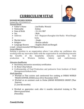 CURRICULUM VITAE
RICHARD SHYAMOL MONDAL
Contact No: +971554495119
Personal Details
 Father’s Name : Joel Bablu Mondal
 Nationality :Indian
 Date of Birth : 31-10-1987
 Sex : Male
 Address P.O – Begopara Ranaghat dist Nadia- WestBengal
 India
 Marital status : Single
 Religion : Roman catholic
 Language Known : English ,Hindiand Bengali
e-mail : richard.mondal1987@gmail.com
Career Objective
Seeking a position in an organization where I can utilize my confidence also
working with my innovative skills with the organization & contributing towards
the benefits of the hospitality industry especially in food
production in Western kitchen, bakery and confectionary.
.
Education Qualification
 Secondary and senior secondary certification
 St. Mary’sDay School.
 Craftsmanship of Food Production and patisserie from Institute of Hotel
ManagementKolkata India
Work Experience
 Worked in Thai cuisine and continental live cooking at DUBAI WORLD
TRADE CENTER, DUBAIsince2012-November 2015
 Worked as an assistant cook in Dubai JAWAD BUSSINESS GROUP (Thai
Express.
(1 year &6 months)
 Worked as apprentice cook after 6 months industrial training in The
Oberoi grand hotel.
(9months)
Presently Working
 