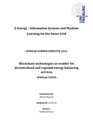 E-Energy - Information Systems and Machine
Learning for the Smart Grid
– SEMINAR SUMMER SEMESTER 2016 –
Blockchain technologies as enabler for
decentralized and regional energy balancing
services
– SEMINAR PAPER –
Submitted by:
Adrian Degode
Student ID: 3110192
Advisor:
Stefan Reichert
 