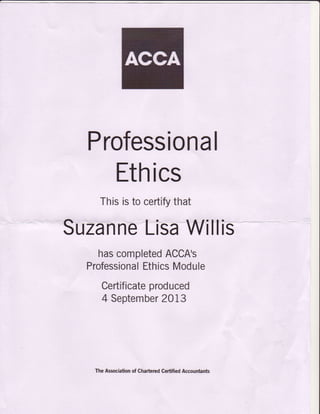 Professional
Ethics
Thisistocertlfythat
Suzannetisalfifitlis
hascompletedACCA's
ProfessionalEthicsModule
Certificateproduced
4 September2013
TheAssociationofCharteredCertifiedAccountanb
 