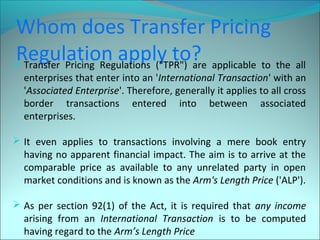 Whom does Transfer Pricing 
Regulation apply to?  Transfer Pricing Regulations ("TPR") are applicable to the all 
enterprises that enter into an 'International Transaction' with an 
'Associated Enterprise'. Therefore, generally it applies to all cross 
border transactions entered into between associated 
enterprises. 
 It even applies to transactions involving a mere book entry 
having no apparent financial impact. The aim is to arrive at the 
comparable price as available to any unrelated party in open 
market conditions and is known as the Arm's Length Price ('ALP'). 
 As per section 92(1) of the Act, it is required that any income 
arising from an International Transaction is to be computed 
having regard to the Arm’s Length Price 
 