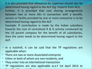  It is also provided that allowance for expenses should also be 
determined having regard to the ALP (Eg: Imports from AEs). 
 Further, it is provided that cost sharing arrangements 
between two or more AEs in connection with a benefit, 
service or facility provided by one or more enterprise is to be 
determined having regard to the ALP. 
 Example: If contribution is made by the Indian subsidiary 
towards the cost of centralized R & D activity conducted by 
the US parent company for the benefit of all subsidiaries, 
then the same needs to be determined having regard to the 
ALP. 
 In a nutshell, it can be said that the TP regulations are 
applicable when: 
 There are two or more Associated enterprise 
 Either or both of whom are non-residents; and 
 They enter into an international transaction 
 TP regulations are also applicable w.e.f 1st April 2013 to 
Specified Domestic Transactions 
 