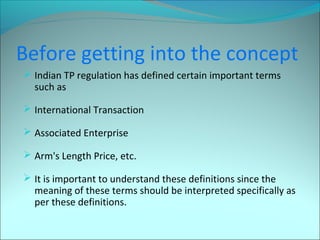 Before getting into the concept 
 Indian TP regulation has defined certain important terms 
such as 
 International Transaction 
 Associated Enterprise 
 Arm's Length Price, etc. 
 It is important to understand these definitions since the 
meaning of these terms should be interpreted specifically as 
per these definitions. 
 