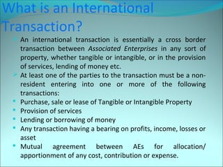 What is an International 
Transaction? 
 An international transaction is essentially a cross border 
transaction between Associated Enterprises in any sort of 
property, whether tangible or intangible, or in the provision 
of services, lending of money etc. 
 At least one of the parties to the transaction must be a non-resident 
entering into one or more of the following 
transactions: 
 Purchase, sale or lease of Tangible or Intangible Property 
 Provision of services 
 Lending or borrowing of money 
 Any transaction having a bearing on profits, income, losses or 
asset 
 Mutual agreement between AEs for allocation/ 
apportionment of any cost, contribution or expense. 
 
