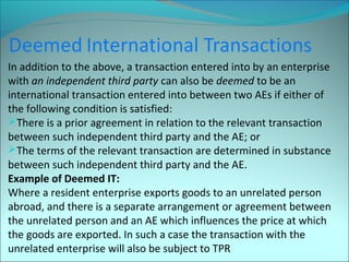 In addition to the above, a transaction entered into by an enterprise 
with an independent third party can also be deemed to be an 
international transaction entered into between two AEs if either of 
the following condition is satisfied: 
There is a prior agreement in relation to the relevant transaction 
between such independent third party and the AE; or 
The terms of the relevant transaction are determined in substance 
between such independent third party and the AE. 
Example of Deemed IT: 
Where a resident enterprise exports goods to an unrelated person 
abroad, and there is a separate arrangement or agreement between 
the unrelated person and an AE which influences the price at which 
the goods are exported. In such a case the transaction with the 
unrelated enterprise will also be subject to TPR 
 