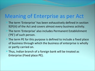 Meaning of Enterprise as per Act 
The term 'Enterprise’ has been exhaustively defined in section 
92F(iii) of the Act and covers almost every business activity. 
The term 'Enterprise' also includes Permanent Establishment 
('PE') of such person. 
The term PE for this purpose is defined to include a fixed place 
of business through which the business of enterprise is wholly 
or partly carried on. 
Thus, Indian branch of a foreign bank will be treated as 
Enterprise (Fixed place PE). 
 