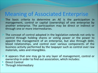  The basic criteria to determine an AE is the participation in 
management, control or capital (ownership) of one enterprise by 
another enterprise. The participation may be direct or indirect or 
through one or more intermediaries. 
 The concept of control adopted in the legislation extends not only to 
control through holding shares or voting power or the power to 
appoint the management of an enterprise, but also through debt, 
blood relationships, and control over various components of the 
business activity performed by the taxpayer such as control over raw 
materials, sales and intangibles. 
 It appears that one may go to any layer of management, control or 
ownership in order to find out association, which includes: 
 Direct Control 
 Through Intermediary 
 