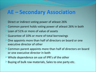 Direct or indirect voting power of atleast 26% 
Common parent holds voting power of atleast 26% in both 
Loan of 51% or more of value of assets 
Guarantee of 10% or more of total borrowings 
One appoints more than half of directors on board or one 
executive director of other 
Common parent appoints more than half of directors on board 
or one executive director in both 
Whole dependence on use of IPR’s of the other 
Buying of bulk raw materials, Sales to one party etc. 
 