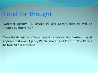 Food for Thought 
Whether Agency PE, Service PE and Construction PE will be 
treated as Enterprise? 
Since the definition of Enterprise is inclusive and not exhaustive, it 
appears that even Agency PE, Service PE and Construction PE will 
be treated as Enterprise. 
 