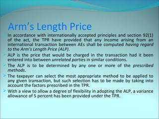 Arm’s Length Price 
 In accordance with internationally accepted principles and section 92(1) 
of the act, the TPR have provided that any income arising from an 
international transaction between AEs shall be computed having regard 
to the Arm’s Length Price (ALP). 
 ALP is the price that would be charged in the transaction had it been 
entered into between unrelated parties in similar conditions. 
 The ALP is to be determined by any one or more of the prescribed 
methods. 
 The taxpayer can select the most appropriate method to be applied to 
any given transaction, but such selection has to be made by taking into 
account the factors prescribed in the TPR. 
With a view to allow a degree of flexibility in adopting the ALP, a variance 
allowance of 5 percent has been provided under the TPR. 
 