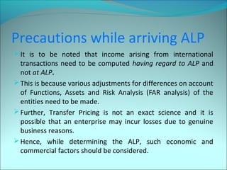 Precautions while arriving ALP 
It is to be noted that income arising from international 
transactions need to be computed having regard to ALP and 
not at ALP. 
This is because various adjustments for differences on account 
of Functions, Assets and Risk Analysis (FAR analysis) of the 
entities need to be made. 
Further, Transfer Pricing is not an exact science and it is 
possible that an enterprise may incur losses due to genuine 
business reasons. 
Hence, while determining the ALP, such economic and 
commercial factors should be considered. 
 