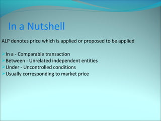 ALP denotes price which is applied or proposed to be applied 
In a - Comparable transaction 
Between - Unrelated independent entities 
Under - Uncontrolled conditions 
Usually corresponding to market price 
 