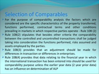 For the purpose of comparability analysis the factors which are 
considered are the specific characteristics of the property transferred, 
functions performed, contractual terms and other conditions 
prevailing in markets in which respective parties operate - Rule 10B (2) 
Rule 10B(2) stipulates that besides other criteria the comparability 
between the controlled and uncontrolled transactions shall be judged 
taking into consideration the functions performed, risks assumed and 
assets employed by the parties. 
Rule 10B(3) provides that an adjustment should be made for 
differences in transaction or differences in enterprises. 
Rule 10B(4) provides that data relating to the financial year in which 
the international transaction has been entered into should be used for 
comparability purpose unless the earlier year data (2 year prior data) 
has an influence on determination of ALP 
 