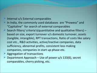  Internal v/s External comparables 
 In India, the commonly used databases are “Prowess” and 
“Capitaline” for search of external comparables 
 Search filters/ criteria's(quantitative and qualitative filters) – 
based on size, export turnover v/s domestic turnover, assets 
(tangible, intangible), RPT transactions, Ratio of costs like salary 
cost etc., R&D activities, active/inactive companies, data 
sufficiency, abnormal profits, consistent loss making 
companies, companies in start up phase etc. 
 Aggregation of transactions 
 Department Approach – Use of power u/s 133(6), secret 
comparables, cherry picking, etc. 
 