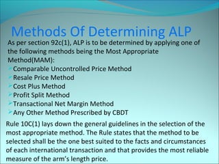 Methods Of Determining ALP 
As per section 92c(1), ALP is to be determined by applying one of 
the following methods being the Most Appropriate 
Method(MAM): 
Comparable Uncontrolled Price Method 
Resale Price Method 
Cost Plus Method 
Profit Split Method 
Transactional Net Margin Method 
Any Other Method Prescribed by CBDT 
Rule 10C(1) lays down the general guidelines in the selection of the 
most appropriate method. The Rule states that the method to be 
selected shall be the one best suited to the facts and circumstances 
of each international transaction and that provides the most reliable 
measure of the arm’s length price. 
 