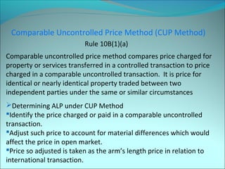 Comparable Uncontrolled Price Method (CUP Method) 
Rule 10B(1)(a) 
Comparable uncontrolled price method compares price charged for 
property or services transferred in a controlled transaction to price 
charged in a comparable uncontrolled transaction. It is price for 
identical or nearly identical property traded between two 
independent parties under the same or similar circumstances 
Determining ALP under CUP Method 
Identify the price charged or paid in a comparable uncontrolled 
transaction. 
Adjust such price to account for material differences which would 
affect the price in open market. 
Price so adjusted is taken as the arm’s length price in relation to 
international transaction. 
 
