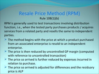 Resale Price Method (RPM) 
Rule 10B(1)(b) 
RPM is generally used to test transactions involving distribution 
function, i.e., when the tested party purchases products / acquires 
services from a related party and resells the same to independent 
parties. 
 The method begins with the price at which a product purchased 
from an associated enterprise is resold to an independent 
enterprise. 
 The price is then reduced by uncontrolled GP margin (computed 
with reference to uncontrolled transaction) 
 The price so arrived is further reduced by expenses incurred in 
relation to purchase. 
 The price so arrived is adjusted for differences and the residuary 
price is ALP 
 